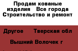 Продам кованые изделия - Все города Строительство и ремонт » Другое   . Тверская обл.,Вышний Волочек г.